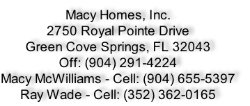 Macy Homes, Inc.
2750 Royal Pointe Drive
Green Cove Springs, FL 32043
Off: (904) 291-4224
Macy McWilliams - Cell: (904) 655-5397
Ray Wade - Cell: (352) 362-0165