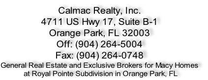 Calmac Realty, Inc.
4711 US Hwy 17, Suite B-1
Orange Park, FL 32003
Off: (904) 264-5004 
Fax: (904) 264-0748
General Real Estate and Exclusive Brokers for Macy Homes
 at Royal Pointe Subdivision in Orange Park, FL