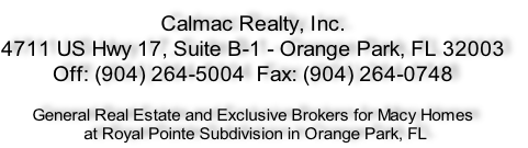 Calmac Realty, Inc.
4711 US Hwy 17, Suite B-1 - Orange Park, FL 32003
Off: (904) 264-5004  Fax: (904) 264-0748

General Real Estate and Exclusive Brokers for Macy Homes
 at Royal Pointe Subdivision in Orange Park, FL
